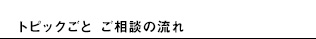 トピックごと ご相談の流れ